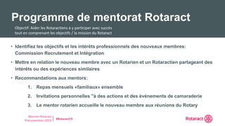 Réunion Rotaract
Préconvention 2019 #Rotaract19
• Identifiez les objectifs et les intérêts professionnels des nouveaux membres:
Commission Recrutement et Intégration
• Mettre en relation le nouveau membre avec un Rotarien et un Rotaractien partageant des
intérêts ou des expériences similaires
• Recommandations aux mentors:
1. Repas mensuels «familiaux» ensemble
2. Invitations personnelles "à des actions et des événements de camaraderie
3. Le mentor rotarien accueille le nouveau membre aux réunions du Rotary
Programme de mentorat Rotaract
Objectif: Aider les Rotaractiens à y participer avec succès
tout en comprenant les objectifs / la mission du Rotaract
 