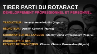 Réunion Rotaract
Préconvention 2019 #Rotaract19
TRADUCTEUR : Ifunanya Anne Ndudim (Nigeria)
RÉDACTEUR : Damien Cattorini (France)
COORDINATEUR DES LANGUES : Stanley Chino Onyeagbaram (Nigeria)
COORDINATEUR DES
PROJETS DE TRADUCTION : Clement Chinaza Owuamalam (Nigeria)
TIRER PARTI DU ROTARACT
DÉVELOPPEMENT PROFESSIONNEL ET PERSONNEL
 