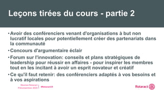 Réunion Rotaract
Préconvention 2019 #Rotaract19
•Avoir des conférenciers venant d'organisations à but non
lucratif locales pour potentiellement créer des partenariats dans
la communauté
•Concours d'argumentaire éclair
•Forum sur l'innovation: conseils et plans stratégiques de
leadership pour réussir en affaires - pour inspirer les membres
tout en les incitant à avoir un esprit novateur et créatif
•Ce qu'il faut retenir: des conférenciers adaptés à vos besoins et
à vos aspirations
Leçons tirées du cours - partie 2
 