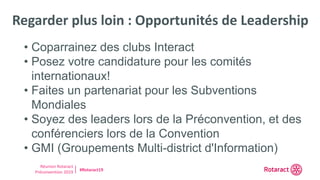 Réunion Rotaract
Préconvention 2019 #Rotaract19
Regarder plus loin : Opportunités de Leadership
• Coparrainez des clubs Interact
• Posez votre candidature pour les comités
internationaux!
• Faites un partenariat pour les Subventions
Mondiales
• Soyez des leaders lors de la Préconvention, et des
conférenciers lors de la Convention
• GMI (Groupements Multi-district d'Information)
 