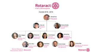 Réunion Rotaract
Préconvention 2019 #Rotaract19
Michael Stone
President
ChristiannaRudder
ExecutiveVicePresident
AllisonSwagler-
Webb
Finance
PatrickTalley
PublicRelations
M’Kayl Lewis
Programs
BrassBralley
Social
UmaSrivastava
Service
DerrickGooden
SignatureService
BrittneyKing
Membership
Development
ChristinaRossi
Membership
Recruitment
Bo ard o f Directo rs 2018-2019
HenryJoe
President-elect
Comité 2018 - 2019
Président
Président
élu
Vice-président
exécutif
Directeur des
finances
Directeur des
programmes
Directeur
des services
Directrice du
développement
de l'effectif
Directeur relations
publiques
Directeur
social
Directeur du service
des signatures
Directeur du recrutement
des membres
 