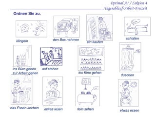 Optimal A1 / Lektion 4 ___________________________________________Tagesablauf-Arbeit-Freizeit klingel n   duschen den Bus nehmen  ins Kino gehen  schlafen  etwas essen  fern·sehen etwas lesen d as  E ssen kochen  auf·stehen  ein·kaufen  ins Büro gehen  zur Arbeit gehen  Ordnen Sie zu. 