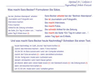 Optimal A1 / Lektion 4 ___________________________________________Tagesablauf-Arbeit-Freizeit Was macht Sara Becker? Formulieren Sie Sätze. Sara Becker  arbeitet  bei der “Berliner Abendpost”. Sie  ist  Journalistin und Fotografin. Sie  macht  Interviews. Sie  macht  Fotos. Sie  schreibt  Artikel für die Zeitung. Sie  macht  die Seite “Ein Tag im Leben von…”. Jeden Tag  l ie st  sie E-Mails. Und was macht Sara Becker heute Nachmittag? Schreiben Sie einen Text. 