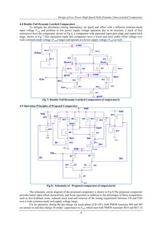 Design of Low Power High Speed Fully Dynamic Cmos Latched Comparator
4
4.4 Double-Tail Dynamic Latched Comparators
To mitigate the drawbacks (strong dependency on speed and offset with a different common-mode
input voltage Vcom and problem in low power supply voltage operation due to its structure: a stack of four
transistors) from the comparator shown in Fig 6, a comparator with separated input-gain stage and output-latch
stage, shown in Fig 7.This separation made this comparator have a lower and more stable offset voltage over
wide common-mode voltage (Vcom) ranges and operate at a lower supply voltage (VDD) as well.
Fig 7: Double-Tail Dynamic Latched Comparators.(Comparator3)
4.5 Operation Principles of Proposed Comparator
Fig 8 : Schematic of Proposed comparator.(Comparator4)
The schematic circuit diagram of the proposed comparator is shown in Fig 8.The proposed comparator
provides better input offset characteristic and faster operation in addition to the advantages of those comparators
such as less kickback noise, reduced clock load and removal of the timing requirement between Clk and Clkb
over a wide common-mode and supply voltage range.
For its operation, during the pre-charge (or reset) phase (Clk=0V), both PMOS transistor M4 and M5
are turned on and they charge Di nodes’ capacitance to VDD, which turn both NMOS transistor M16 and M17 of
 