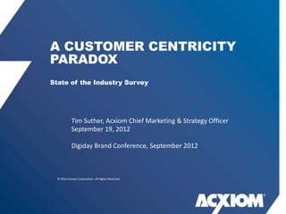 A CUSTOMER CENTRICITY
PARADOX
State of the Industry Survey




            Tim Suther, Acxiom Chief Marketing & Strategy Officer
            September 19, 2012

            Digiday Brand Conference, September 2012



  © 2012 Acxiom Corporation. All Rights Reserved.
 