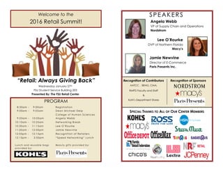PROGRAM
Wednesday January 27th
FSU Student Service Building 203
Presented By: The FSU Retail Center
Welcome to the
2016 Retail Summit!
“Retail: Always Giving Back”
8:30am - 9:00am Registration
9:00am - 9:05am Dean Michael Delp
College of Human Sciences
9:05am - 10:05am Angela Webb
10:10am - 10:25am Networking Break
10:30am - 11:15am Lee O’Rourke
11:20am - 12:05pm Jamie Newvine
12:05pm - 12:15pm Recognition of Retailers
12:15pm - 2:00pm “Speed Networking” Lunch
Lunch and reusable bags Beauty gifts provided by:
provided by:
SPEAKERS
Angela Webb
VP of Supply Chain and Operations
Nordstrom
Lee O’Rourke
DVP of Northern Florida
Macy’s
Jamie Newvine
Director of E-Commerce
Paris Presents Inc.
SPECIAL THANKS TO ALL OF OUR CENTER MEMBERS
Recognition of Contributors
AATCC , BRAG, CMA,
RMPD Faculty and Staff
&
Kohl’s Department Stores
Recognition of Sponsors
 