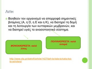 ΛΙΠΗ
 Βοηθούν τον οργανισμό να απορροφά σημαντικές
βιταμίνες (Α, η D, η Ε και η Κ), να διατηρεί τη δομή
και τη λειτουργία των κυτταρικών μεμβρανών, και
να διατηρεί υγιές το ανοσοποιητικό σύστημα.
ΠΟΛΥΑΚΟΡΕΣΤΑ: καλά
λιπαρά
ΜΟΝΟΑΚΟΡΕΣΤΑ: καλό
λίπος
http://www.vita.gr/diatrofi/article/1427/liph-ta-kala-ta-kaka-kai-
ta-xeirotera/
 