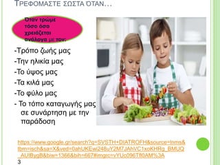 ΤΡΕΦΟΜΑΣΤΕ ΣΩΣΤΑ ΌΤΑΝ…
-Τρόπο ζωής μας
-Την ηλικία μας
-Το ύψος μας
-Τα κιλά μας
-Το φύλο μας
- Το τόπο καταγωγής μας
σε συνάρτηση με την
παράδοση
Όταν τρώμε
τόσο όσο
χρειάζεται
ανάλογα με τον:
https://www.google.gr/search?q=SVSTH+DIATROFH&source=lnms&
tbm=isch&sa=X&ved=0ahUKEwi248uY2M7JAhVC1xoKHRg_BMUQ
_AUIBygB&biw=1366&bih=667#imgrc=vYUc096Tfl0AM%3A
3
 