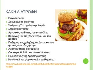ΚΑΚΗ ΔΙΑΤΡΟΦΗ
 Παχυσαρκεία
 Σακχαρώδης διαβήτης
 ΥπέρτασηΥπερχοληστερολαιμία
 Στεφανιαία νόσος
 Αγγειακές παθήσεις του εγκεφάλου
 Καρκίνος του παχέος εντέρου και του
μαστού
 Παθήσεις της χοληδόχου κύστης και του
ήπατος (λιπώδες ήπαρ)
 Αναπνευστικές διαταραχές
 Ουρική αρθρίτιδα και οστεοπόρωση
 Περιορισμός της δραστηριότητας
 Κοινωνικά και ψυχολογικά προβλήματα.
http://www.bestrong.org.gr/el/health/healthinfo/factorsofdangerforthe
health/
 