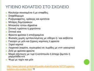 ΥΓΙΕΙΝΟ ΚΟΛΑΤΣΙΟ ΣΤΟ ΣΧΟΛΕΙΟ
 Κουλούρι σουσαμένιο ή με σταφίδες
 Σταφιδόψωμο
 Ρυζογκοφρέτες, κράκερς και κριτσίνια
 Μπάρες δημητριακών
 Μπισκότα τύπου digestive
 Σπιτική τυρόπιτα ή χορτόπιτα
 Σπιτικό κέικ
 Φρούτα φρέσκα ή αποξηραμένα
 Φυσικός χυμός εμπλουτισμένος με σίδηρο ή / και ασβέστιο
 Γιαούρτι με μέλι και ξηρούς καρπούς ή φρούτα
 Ξηροί καρποί
 Λαχανικά (καρότο, αγγουράκι) σε λωρίδες με ντιπ γιαουρτιού
 Ζελέ με φρέσκα φρούτα
 Μικρό σάντουιτς με τυρί ή κοτόπουλο ή άπαχο ζαμπόν ή
μαρμελάδα κτλ
 Ψωμί με ταχίνι και μέλι
http://www.iatronet.gr/diatrofi/paidiki-diatrofi/article/16737/ygieino-
kolatsio-sto-sxoleio.html 11
 