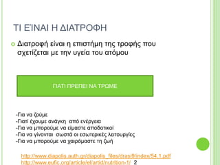 ΤΙ ΕΊΝΑΙ Η ΔΙΑΤΡΟΦΗ
 Διατροφή είναι η επιστήμη της τροφής που
σχετίζεται με την υγεία του ατόμου
ΓΙΑΤΙ ΠΡΕΠΕΙ ΝΑ ΤΡΩΜΕ
-Για να ζούμε
-Γιατί έχουμε ανάγκη από ενέργεια
-Για να μπορούμε να είμαστε αποδοτικοί
-Για να γίνονται σωστά οι εσωτερικές λειτουργίες
-Για να μπορούμε να χαιρόμαστε τη ζωή
http://www.diapolis.auth.gr/diapolis_files/drasi9/index/54.1.pdf
http://www.eufic.org/article/el/artid/nutrition-1/ 2
 