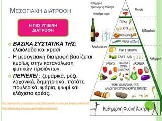 ΜΕΣΟΓΙΑΚΗ ΔΙΑΤΡΟΦΗ
 ΒΑΣΙΚΑ ΣΥΣΤΑΤΙΚΑ ΤΗΣ:
ελαιόλαδο και κρασί
- Η μεσογειακή διατροφή βασίζεται
κυρίως στην κατανάλωση
φυτικών προϊόντων.
 ΠΕΡΙΕΧΕΙ : ζυμαρικά, ρύζι,
λαχανικά, δημητριακά, πατάτε,
πουλερικά, ψάρια, ψωμί και
ελάχιστο κρέας.
Η ΠΙΟ ΥΓΙΕΙΝΗ
ΔΙΑΤΡΟΦΗ
http://kalyterizoi.gr/sites/kalyterizoi.gr/files/upload/protaseis_gia_kalyteri_diatrofi.pdf
http://etwinning.sch.gr/projects/elia/mediter.htm
 