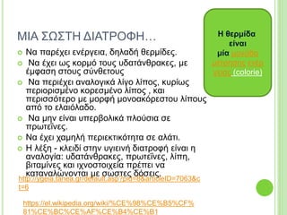 ΜΙΑ ΣΩΣΤΗ ΔΙΑΤΡΟΦΗ…
 Να παρέχει ενέργεια, δηλαδή θερμίδες.
 Να έχει ως κορμό τους υδατάνθρακες, με
έμφαση στους σύνθετους
 Να περιέχει αναλογικά λίγο λίπος, κυρίως
περιορισμένο κορεσμένο λίπος , και
περισσότερο με μορφή μονοακόρεστου λίπους
από το ελαιόλαδο.
 Να μην είναι υπερβολικά πλούσια σε
πρωτεΐνες.
 Να έχει χαμηλή περιεκτικότητα σε αλάτι.
 Η λέξη - κλειδί στην υγιεινή διατροφή είναι η
αναλογία: υδατάνθρακες, πρωτεΐνες, λίπη,
βιταμίνες και ιχνοστοιχεία πρέπει να
καταναλώνονται με σωστες δόσεις.
Η θερμίδα
είναι
μία μονάδα
μέτρησης ενέρ
γειας (colorie)
http://ygeia.tanea.gr/default.asp?pid=8&articleID=7063&c
t=6
https://el.wikipedia.org/wiki/%CE%98%CE%B5%CF%
81%CE%BC%CE%AF%CE%B4%CE%B1
 