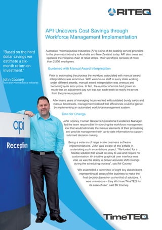API Uncovers Cost Savings through
Workforce Management Implementation
Australian Pharmaceutical Industries (API) is one of the leading service providers
to the pharmacy industry in Australia and New Zealand today. API also owns and
operates the Priceline chain of retail stores. Their workforce consists of more
than 2,800 employees.
Burdened with Manual Award Interpretation
Prior to automating the process the workload associated with manual award
interpretation was enormous. With warehouse staff in every state working
under different awards, manual award interpretation was onerous and
becoming quite error prone. In fact, the number of errors had grown so
much that an adjustment pay run was run each week to rectify the errors
from the previous payroll.
After many years of managing hours worked with outdated bundy cards and
manual timesheets, management realised that efficiencies could be gained
by implementing an automated workforce management system.
Time for Change
John Cooney, Human Resource Operational Excellence Manager,
led the team responsible for sourcing the workforce management
tool that would eliminate the manual elements of their processing
and provide management with up-to-date information to support
informed decision making.
Being a veteran of large scale business software
implementations, John was aware of the pitfalls in
undertaking such an ambitious project. “We looked for a
flexible solution that would be easy to use and require no
customisation. An intuitive graphical user interface was
vital, as was the ability to deliver accurate shift costings
during the scheduling process”, said Mr Cooney.
“Based on the hard
dollar savings we
estimate a six-
month return on
investment.”
John Cooney
Australian Pharmaceutical Industries
“We assembled a committee of eight key stakeholders
representing all areas of the business to make the
final decision based on a short-list of solutions. It
was unanimous – they all chose TimeTEQ for
its ease of use”, said Mr Cooney.
 