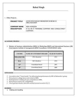 Rahul Singh
• Other Projects:
PROJECT TITLE EFFECTIVENESS OF PROMOTION SCHEME IN
ORGANIZATION
COMPANY NAME NEW HORIZON
DESCRIPTION IT IS AN IT TRANNING COMPANY AND CONSULTANCY
COMPANY.
ACADEMIC PROFILE
 Masters of business administration (MBA) in Marketing (MKT) and International business (IB)
from Jaipuria institute of management (JIM)-Vasundhara, GHAZIABAD, India.
COURSE NAME OF UNIVERSITY/BOARD YEAR OF PASSING
MBA(MKT/IB) JIM, Ghaziabad 2012
B.Sc GKV,Haridwar 2010
12th Uttarakhand Board 2007
10th Uttarakhand Board 2005
Achivements
 Awarded as best “Team Leader “for delivering best performance by MD of Mahendra’s group.
 Won prizes in college dance and cricket in MBA.
 Participated in workshop & quiz competition in MBA.
 Won prizes in many G.K. competitions.
 I have got best shooter, best drill and best turnout award in N.C.C.
HOBBIES
 Walking and travelling.
 