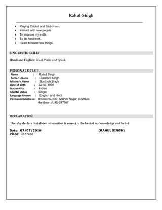 Rahul Singh
 Playing Cricket and Badminton.
 Interact with new people.
 To improve my skills.
 To do hard work.
 I want to learn new things.
LINGUISTICSKILLS
Hindi and English: Read, Write and Speak
PERSONAL DETAIL
Name : Rahul Singh
Father’s Name : Dataram Singh
Mother’sName : Santosh Singh
Date of birth : 22-07-1990
Nationality : Indian
Marital status : Single
Language Known : English and Hindi
PermanentAddress: House no.-230, Adarsh Nagar, Roorkee
Haridwar, (U.K)-247667
DECLARATION
I hereby declare that above information is correct to the best of my knowledge and belief.
Date: 07/07/2016 (RAHUL SINGH)
Place: Roorkee
 
