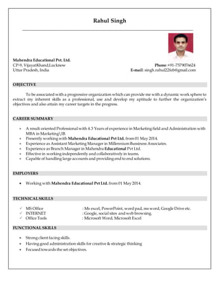 Rahul Singh
Mahendra Educational Pvt. Ltd.
CP-9, VijayatKhand,Lucknow Phone:+91-7579076624
Uttar Pradesh, India E-mail: singh.rahul22feb@gmail.com
OBJECTIVE
To be associated with a progressive organization which can provide me with a dynamic work sphere to
extract my inherent skills as a professional, use and develop my aptitude to further the organization’s
objectives and also attain my career targets in the progress.
CAREER SUMMARY
 A result oriented Professional with 4.3 Years of experience in Marketing field and Administration with
MBA in MarketingIB.
 Presently working with Mahendra Educational Pvt Ltd. from 01 May 2014.
 Experience as Assistant Marketing Manager in Millennium Bussiness Associates.
 Experience as Branch Manager in Mahendra Educational Pvt Ltd.
 Effective in working independently and collaboratively in teams.
 Capable of handling large accounts and providing end to end solutions.
EMPLOYERS
 Working with Mahendra Educational Pvt Ltd. from 01 May 2014.
TECHNICALSKILLS
 MS Office : Ms excel, PowerPoint, word pad, ms word, Google Drive etc.
 INTERNET : Google, social sites and web browsing.
 Office Tools : Microsoft Word, Microsoft Excel
FUNCTIONAL SKILLS
 Strong client facing skills.
 Having good administration skills for creative & strategic thinking
 Focused towards the set objectives.
 