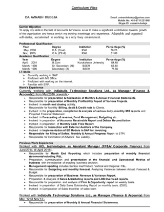 Curriculum Vitae
CA. AVINASH DUDEJA Email: avinashdudeja@yahoo.com
Mobile No. +91-9711221960
Skype ID: avinash.dudeja
Carrier Objective
To apply my skills in the field of Accounts & Finance so as to make a significant contribution towards growth
of the organization and hence enrich my working knowledge and experience. Adaptable and organised
self-starter, accustomed to working in a very busy environment.
Professional Qualification
Year Degree Institution Percentage (%)
May, 2008 C.A. (Final) ICAI 56.25
Nov, 2005 C.A. (PE-II) ICAI 51.66
Academic Qualification
Year Degree Institution Percentage (%)
April, 2001 B.Com Kurukshetra University 64.48
March, 1998 Sr. Secondary (XII) BSEH 63.40
March, 1996 Secondary (X) BSEH 71.50
I.T Skills
 Currently working in SAP.
 Proficient with MS Office.
 Proficient with working on the internet.
 Familiar with ERP.
Work’s Experience
Currently working with Indiabulls Technology Solutions Ltd., as Manager (Finance &
Accounts)) from May’2016 onwards:-
 Responsible for preparation & finalization of Monthly & Annual Financial Statements.
 Responsible for preparation of Monthly Profitability Report of Various Projects.
 Involved in month end closing activity.
 Responsible for Monthly Billing, debit & Credit note to Clients.
 Involved in the preparation, compilation & analysis of various daily, monthly MIS reports and
Projected Financial Statement.
 Involved in Forecasting of revenue, Fund Management, Budgeting etc.
 Involved in preparation of Accounts Receivable Report and Debtor Reconciliation.
 Involved in preparation of Monthly Cash Flow Report.
 Responsible for Interaction with External Auditors of the Company.
 Involved in Implementation of SD Module in SAP for Invoicing.
 Responsible for filling of Softex, Monthly & Annual Progress Report to STPI.
 Responsible for Estimation of Advance Tax Liability.
Previous Work Experience
Worked with HCL technologies as Assistant Manager (FP&A/ Corporate Finance) from
June’2014 till April 2016:-
 Responsible for Month End Reporting which includes preparation of monthly financial
statements/including P&L.
 Preparation, summarization and presentation of the financial and Operational Metrics of
business with the objective of enabling business decision.
 Management reporting includes Service line/Product, Vertical and Regional P&L.
 Responsible for Budgeting and monthly forecast. Analyzing Variances between Actual, Forecast &
Budget.
 Responsible for preparation of Business Revenue & Variance Report.
 Preparation & Analysis of Sales & Marketing reports and LOB Overhead reports.
 Responsible for preparation and analysis of Firm & Opportunity report on weekly basis.
 Involved in preparation of Daily Sales Outstanding Report on monthly basis. (DSO).
 Involved in Computation of Sales Incentive of sales team
Worked with Indiabulls Technology Solutions Ltd., as Manager (Finance & Accounts) from
May ’12 till Nov’13:-
 Responsible for preparation of Monthly & Annual Financial Statements.
 