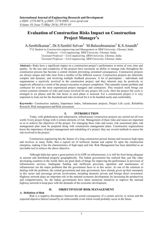 International Journal of Engineering Research and Development
e-ISSN: 2278-067X, p-ISSN: 2278-800X, www.ijerd.com
Volume 10, Issue 5 (May 2014), PP.01-05
1
Evaluation of Construction Risks Impact on Construction
Project Manager’s
A.Senthilkumar1
, Dr.S.Senthil Selvan2 ,
M.Balasubramaian3,
K.S.Anandh4
1
P.G Student in Construction engineering and Management in SRM University, Chennai, India.
2
Professor – Civil engineering, SRM University, Chennai, India.
3
Assistant Professor – Civil engineering, SRM University, Chennai, India.
4
Assistant Professor – Civil engineering, SRM University, Chennai, India.
Abstract:- Risks have a significant impact on a construction project‟s performance in terms of cost, time and
quality. As the size and complexity of the projects have increased, an ability to manage risks throughout the
construction process has become a central element preventing unwanted consequences. Construction projects
are always unique and risks raise from a number of the different sources. Construction projects are inherently
complex and dynamic, and involving multiple feedback processes. A lot of participants – individuals and
organisations a reactively involved in the construction project, and they interests may be positively or
negatively affected as a result of the project execution or project completion. This naturally creates problem and
confusion for even the most experienced project managers and contractors. This research work brings out
certain common elements of risks and issues involved for any project life cycle. Here the project life cycle is
arranged in six phases and the risk factor in each phase is assessed. For a construction project it is very
important to look out for the threshold and risks involved for it to be handled easily and comfortably.
Keywords:- Construction industry, Importance Index, Infrastructure projects, Project Life cycle, Reliability
Research, Risk management and Risk assessment
I. INTRODUCTION
Today, with globalization and urbanization, infrastructure construction projects are carried out all over
world. Every project brings with it certain elements of risk. Management of these risks and issues are important
so as to achieve the objectives of the project. For managing these risks and issues, risk assessment plan, risk
management plan must be prepared along with construction management plans. Construction organizations
know the importance of project management and scheduling of a project, they use several methods to assess the
risk involved in the project.
Construction engineering has the feature of a long construction period, human and resources high input,
and involves in many fields, thus a typical set of technical, human and capital fix upon the construction
enterprise, making it has the characteristics of high input and risk. Risk Management has been identified as an
inevitable tool to achieve the above objective.
Although India has spent a great portion of its GDP on infrastructure, it is still far from being adequate
in amount and distributed properly geographically. The Indian government has realized that, just like other
developing countries in the world, there are great deals of things for improving the performance in provision of
infrastructure services. Inadequate funding and inefficient provision, operation and maintenance of
infrastructure are the major problems that the government faces to in this sector. As one of the solutions to
dealing with the problems, the central government and state government, have already given up their monopoly
in this sector and encourage private involvement, including domestic private and foreign direct investment.
Highway network plays an important role in the national economic development, by increasing the productivity
and competitiveness. So, the Indian governments have taken numerous initiatives to improve the national
highway network to keep pace with the demands of the economic development.
II. OBJECTIVES OF RISK MANAGEMENT
A. Definition of Risk
Risk is a negative discrepancy between the actual consequence of a certain activity or action and the
expected objective thereof caused by an unfavourable event which would probably occur in the future.
 