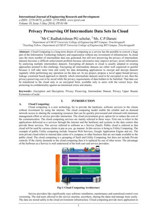 International Journal of Engineering Research and Development
e-ISSN: 2278-067X, p-ISSN: 2278-800X, www.ijerd.com
Volume 10, Issue 5 (May 2014), PP.01-06
1
Privacy Preserving Of Intermediate Data Sets In Cloud
1
Mr C.Radhakrishnan PG scholar, 2
Ms. C.P.Darani
1
Department of CSE/IT University College of Engineering BIT Campus, Tiruchirappalli
2
Teaching Fellow, Department of CSE/IT University College of Engineering BIT Campus, Tiruchirappalli
Abstract:- Cloud Computing is a long-term dream of computing as a service has the portable to convert a huge
part of the Information Technology Industry and organization without any investment of infrastructure. In cloud
uses the more number of intermediate data sets generated, but still now preserving the privacy of intermediate
datasets becomes a difficult achievement problem because adversaries may improve privacy secret information
by analyzing multiple intermediary datasets. Encrypting all datasets in cloud is usually adopted in existing
approaches pointed to this challenge. Encrypting all intermediate datasets are either well organized or gainful
because it will take more time and costly for data demanding applications to encrypt and decrypt datasets
regularly while performing any operation on the data set. In my project, propose a novel upper-bound privacy
leakage constraint based approach to identify which intermediate datasets need to be encrypted or not, then the
privacy-preserving cost to be saved while the privacy requirements of data holders to be Satisfied. That data can
be transferred to the cloud only in an encrypted form, available only to users with the correct keys, that
protecting its conﬁdentiality against un-intentional errors and attacks.
Keywords:- Encryption and Decryption, Privacy Preserving, Intermediate Dataset, Privacy Upper Bound,
Economics of scale.
I. INTRODUCTION
A. Cloud Computing:
Cloud computing is a new technology for to provide the hardware, software services to the clients
without investment by using the internet. The cloud computing model enable the reliable and on demand
network access to sharing the computing resources that can be quickly provisioned and released with minimum
management effort or service provider interaction. The cloud environment gives option for to reduce the cost of
the communication. The cloud computing services are mainly referred to three ways. First one is refers to the
applications delivered as a services through the internet and the hardware and systems in the data centers that
provide those services. The service referred to software as s Service (SaaS). Public cloud is referred as that
cloud will be used by various clients in pay as you go manner. In this service is being to Utility Computing. The
example of public Utility computing include Amazon Web Services, Google Application Engine and etc. The
term private cloud refers to internal data center of a company or other business that are not made available to the
public cloud. The cloud computing is a grouping of SaaS and Utility Computing, but does not include Private
controls. If the clarity demands in the cloud computing then it is replaced by one of other terms. The advantage
of the Software as a Service is well understood of the both user and service providers.
Fig 1: Cloud Computing Architecture
Service providers like significantly easy software installation, maintenance and centralized control over
versioning. The end users allowed to the service anytime, anywhere, sharing the datas and manage more easily.
The data are stored safely in the cloud environment infrastructure. Cloud computing provide more application to
 
