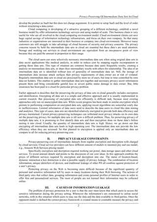Privacy Preserving Of Intermediate Data Sets In Cloud
2
develop the product as SaaS but this does not change arguments. It is permit to setup SaaS and the level of order
without structuring a data center.
Cloud computing is developing of a attractive grouping of a different technology, establish a novel
business model by offer information technology services and using market of scale. This business chain is very
useful for who are all involved in the cloud computing environment model. Cloud environment clients can save
huge capital savings of information technology infrastructure, and focus on their own company. So that many
industries or organizations are interested in their business or company into cloud environment. Moreover many
customers are still struggle to take advantage of cloud because of security and privacy concerns. The privacy
concerns reason by hold the intermediate data sets in cloud are essential but these data’s are need attention.
Storage and working out services in cloud environment are equivalent from an inexpensive point of view
because they are paid the amount in proportion to their usage.
The cloud users can store selectively necessary intermediate data sets when using original data sets in
data secret applications like medical analysis, in order to reduce cost by stopping regular recomputation to
getting those data sets. This type of situation are common because data users frequently results, creating a
analysis on intermediate data sets, or share their intermediary results with others for relationship. The idea of an
intermediate data set is identified without loss of generality of intermediate data set. Still, the storage of
intermediate data increase attack surfaces then privacy requirements of data owner are at risk of violated.
Regularly intermediate data sets in cloud are processed by more no of users, but time to time controlled by own
data set holders. This enables to gather intermediate data sets together and necessary privacy secret information
present them and bring considerable gainful loss or severe public status damage to data owner. But, little
awareness has been paid to a cloud for particular privacy problem.
Earlier approach is describes that the preserving the privacy of data sets in cloud generally includes encryption
and identification. Encrypting all data set is a simple and effective approach and it is usually implemented in
current research. But processing of encrypted data sets efficiently is difficult task, because most existing
approaches only run on unencrypted data sets. While recent progress has been made in similar encryption which
permits to performing computation on encrypted data sets, applying recent algorithms are somewhat costly due
to ineffectiveness. Limited information of data users need to describe the data users in cloud like data mining
and analytics. This type of cases, data sets are identified relatively encrypted to provide both data efficiency and
privacy maintained. Current privacy-preserving techniques can withstand most privacy attacks on its own data
set the preserving privacy for multiple data sets is till now a difficult problem. Thus, for preserving privacy of
multiple data sets, it is promising to first identify data sets and then encryption done on those data’s before
storing it into cloud. Usually, the quantity of intermediate data sets is high. Hence, we go down out that
encrypting all intermediate data sets leads to high operating cost. The intermediate data sets provide the low
efficiency when they are accessed. So that planned to encryption is applied only an intermediate data set
compare to all for reducing privacy-preserving cost.
II. PRIVACY LEAKAGE CONSTRAINTS
Privacy-preserving cost of intermediate datasets from regular encryption and decryption with charged
by cloud services. Cloud service providers can have different amount of models to maintain pay and use model,
e.g., Amazon Web Services pricing model.
Specifically encryption and decryption required working out power, data storage space and other cloud
services. To avoid amount details and points to the discussion of our core ideas. In this approach combine the
prices of different services required by encryption and decryption into one. The status of location-based,
dynamic interaction a key distinction is also a possible supply of privacy leakage. The combination of location
information, unique identifiers of devices, and traditional leakage of other PII all combine against protection of
a user’s privacy.
Protecting privacy on the Web is becoming more difficult because of the significant quantity of
personal and sensitive information left by users in many locations during their Web browsing. The actions of
third party sites that collect data, grouping information and create personal profiles of Internet users in order to
offer free and personalized services. The most of people are not learned their information may be collected
online.
III. CAUSES OF INFORMATION LEAKAGE
The problem of privacy protection for a user is that the user must know that which users to access the
sensitive information during the privacy setting. Whenever the information’s are outsourced to online social
networks, with in this situation which users to may see the data and the data available to third parties. Once the
opponent model is defined the correct privacy framework is created means to countable measure the privacy and
 