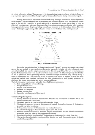 Privacy Preserving Of Intermediate Data Sets In Cloud
3
the private information leakage. The assessment of the leakage that a given protocol gives to finds its fitness for
a set of privacy requirements and that fix a privacy level for a cloud application dealing with sensitive signals.
Privacy preservation of the current situations look many challenges associated to the development of
secure protocol. The development of the secure protocol that efficiently give the exact functionalities without
delay of the provider capabilities to actual develop of its activities and arrange its services. In order to
effectively promise privacy and assess the contact of a given main preserving protocol on the utility condition.
In this paper to implement the privacy leakage upper bound constraint in the intermediate dataset. This is to
achieve the data privacy preserving and to reduce the privacy cost of the data over the existing approach.
IV. SYSTEM ARCHITECTURE
Fig. 2. System Architecture
Encryption is a main technique for data privacy in cloud. The data’s are need necessary to encrypt and
decrypt data sets regularly in many applications. Encryption is generally included with other technique to attain
cost reduction, high data usability and privacy protection the data privacy problem. This type of problem reason
by Map Reduce and presented which include compulsory access control with differential privacy that identifies
all data to get module privacy preserving and high usefulness of origin information using carefully hiding a
subset of intermediate data. The sensitivity of data is required to be making in advance to create the above
approaches available that combines encryption and data fragmentation to attain privacy protection for
distributed data storage with only the data sets are in encrypted format.
The following are the transition steps referred to above fig 2 System Architecture,
1. Data encrypted before in to cloud storage.
2. Encrypted data in cloud.
3. Request for an authentication.
4. Response for credentials.
5. Request to access data.
6. Responded with the encrypted data request.
Transition Steps Description:
 Initially the data’s are present in the data owner. Once the data owner decide to share the data to who
required the data from various users.
 The data is stored in the cloud environment in encrypted format.
 The data to be encrypted before the data outsourced in cloud. In cloud environment all the data’s are
present in encrypted format only.
 If the user need to access the data means the user need authentication.
 For authentication purpose the user send the request to the data owner.
 From the authentication request of the user is analyzed the data owner and then send the authentication
permission to the user when the data owner satisfied the user.
 From the authentication permission itself the user receives the decrypted key of the cloud data.
 After getting the authentication permission of the data, the user sends the request to access the data in
cloud with decrypted key.
 