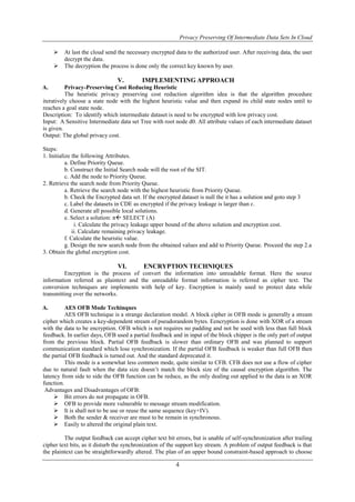 Privacy Preserving Of Intermediate Data Sets In Cloud
4
 At last the cloud send the necessary encrypted data to the authorized user. After receiving data, the user
decrypt the data.
 The decryption the process is done only the correct key known by user.
V. IMPLEMENTING APPROACH
A. Privacy-Preserving Cost Reducing Heuristic
The heuristic privacy preserving cost reduction algorithm idea is that the algorithm procedure
iteratively choose a state node with the highest heuristic value and then expand its child state nodes until to
reaches a goal state node.
Description: To identify which intermediate dataset is need to be encrypted with low privacy cost.
Input: A Sensitive Intermediate data set Tree with root node d0. All attribute values of each intermediate dataset
is given.
Output: The global privacy cost.
Steps:
1. Initialize the following Attributes.
a. Define Priority Queue.
b. Construct the Initial Search node will the root of the SIT.
c. Add the node to Priority Queue.
2. Retrieve the search node from Priority Queue.
a. Retrieve the search node with the highest heuristic from Priority Queue.
b. Check the Encrypted data set. If the encrypted dataset is null the it has a solution and goto step 3
c. Label the datasets in CDE as encrypted if the privacy leakage is larger than ɛ.
d. Generate all possible local solutions.
e. Select a solution: π SELECT (A)
i. Calculate the privacy leakage upper bound of the above solution and encryption cost.
ii. Calculate remaining privacy leakage.
f. Calculate the heuristic value.
g. Design the new search node from the obtained values and add to Priority Queue. Proceed the step 2.a
3. Obtain the global encryption cost.
VI. ENCRYPTION TECHNIQUES
Encryption is the process of convert the information into unreadable format. Here the source
information referred as plaintext and the unreadable format information is referred as cipher text. The
conversion techniques are implements with help of key. Encryption is mainly used to protect data while
transmitting over the networks.
A. AES OFB Mode Techinques
AES OFB technique is a strange declaration model. A block cipher in OFB mode is generally a stream
cipher which creates a key-dependent stream of pseudorandom bytes. Eencryption is done with XOR of a stream
with the data to be encryption. OFB which is not requires no padding and not be used with less than full block
feedback. In earlier days, OFB used a partial feedback and in input of the block chipper is the only part of output
from the previous block. Partial OFB feedback is slower than ordinary OFB and was planned to support
communication standard which lose synchronization. If the partial OFB feedback is weaker than full OFB then
the partial OFB feedback is turned out. And the standard deprecated it.
This mode is a somewhat less common mode, quite similar to CFB. CFB does not use a flow of cipher
due to natural fault when the data size doesn’t match the block size of the causal encryption algorithm. The
latency from side to side the OFB function can be reduce, as the only dealing out applied to the data is an XOR
function.
Advantages and Disadvantages of OFB:
 Bit errors do not propagate in OFB.
 OFB to provide more vulnerable to message stream modification.
 It is shall not to be use or reuse the same sequence (key+IV).
 Both the sender & receiver are must to be remain in synchronous.
 Easily to altered the original plain text.
The output feedback can accept cipher text bit errors, but is unable of self-synchronization after trailing
cipher text bits, as it disturb the synchronization of the support key stream. A problem of output feedback is that
the plaintext can be straightforwardly altered. The plan of an upper bound constraint-based approach to choose
 