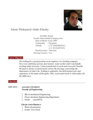 Islam Mohamed Abdo Elnoby
Ismailia, Egypt
Email: islam.elnoby@mupeg.com
Date of Birth: 9 jun 1989
Nationality : Egyptian
Mobile : (+2 01063862563 )
: (+2 01116947423)
Marital status : Married
Driving License : Yes
Carrer Objective
I'm seeking for a good position as an engineer at a leading company.
I'm a very ambitious person, fast learner; team-worker and I can handle
working under pressure. I aim at perfection in each and every job I handle.
My goal is always to dexterously convey the message concerning the
importance of what I do. Nothing is undoable, but skill-backed style and
experience is the name of the game. Plus, a personal touch is what makes all
the difference.
Education
2005-2010 ZAGAZIG UNIVERSITY
Faculty of Engineering
 BSc in mechanical Engineering .
 Power mechanic Engineering Department .
 Grade : pass(64%).
GRADUATION PROJECT
 Water desalination
 Grade: Very Good
 