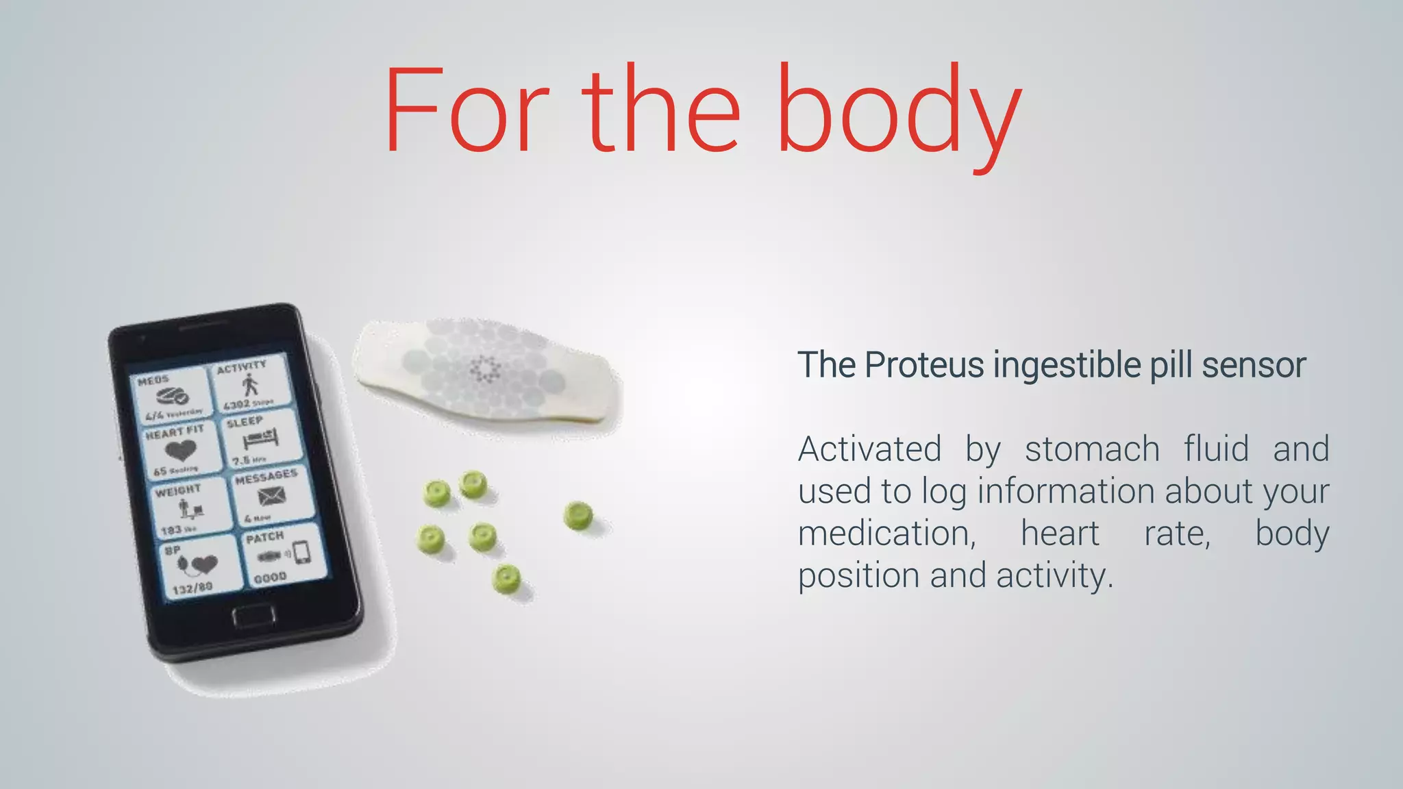 For the body
The Proteus ingestible pill sensor
Activated by stomach fluid and
used to log information about your
medication, heart rate, body
position and activity.
 