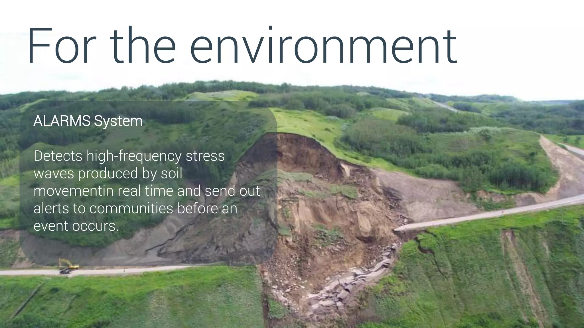 For the environment
ALARMS System
Detects high-frequency stress
waves produced by soil
movementin real time and send out
alerts to communities before an
event occurs.
 