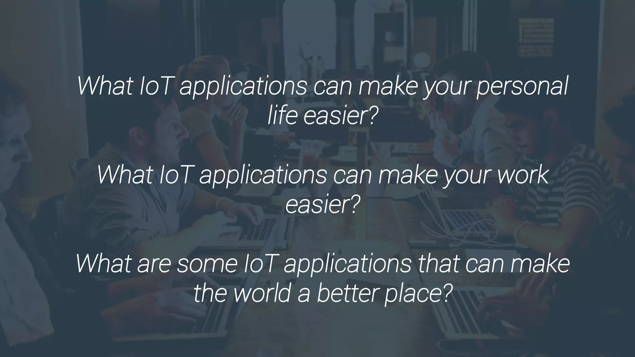 What IoT applications can make your personal
life easier?
What IoT applications can make your work
easier?
What are some IoT applications that can make
the world a better place?
 