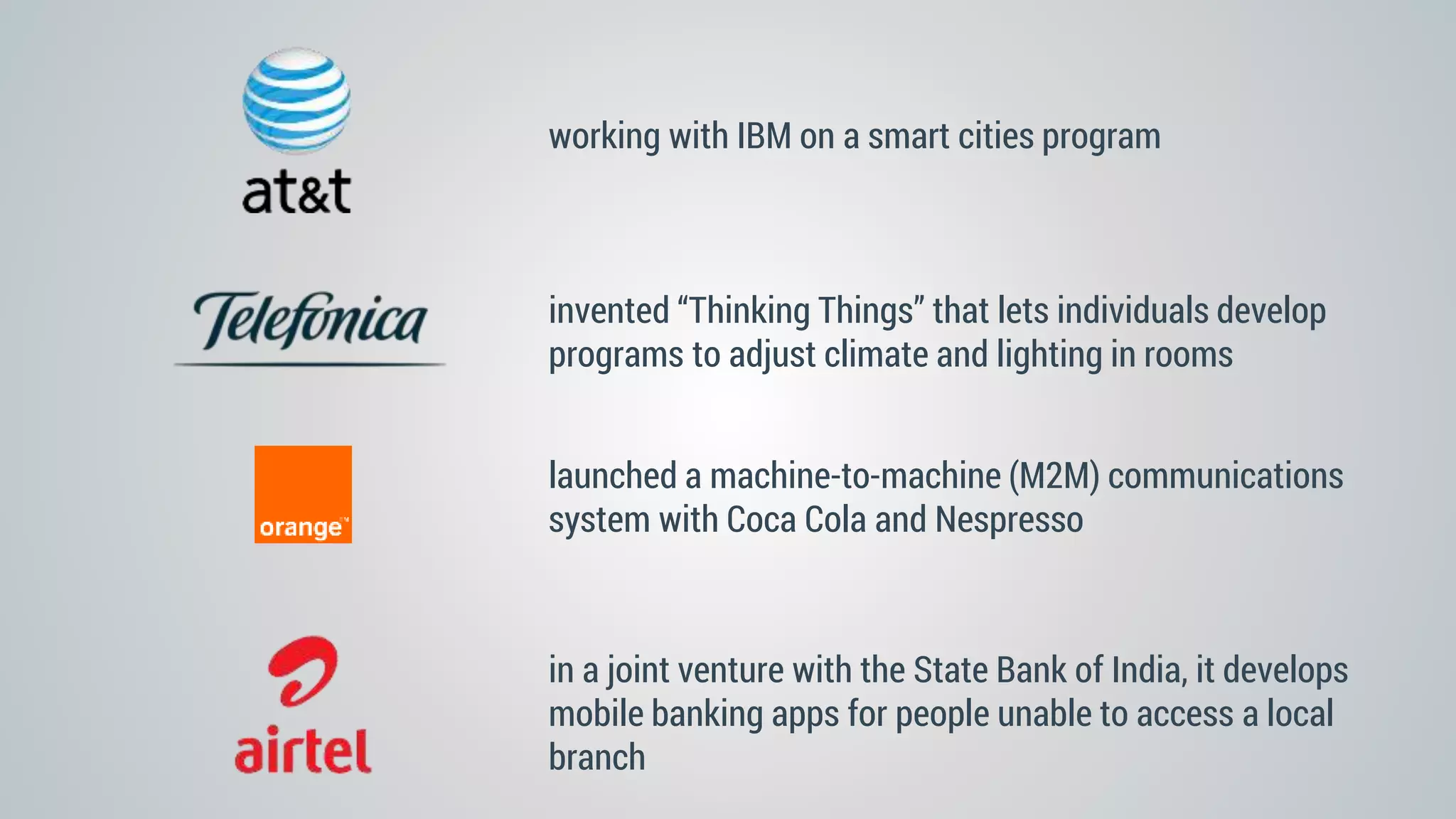 invented “Thinking Things” that lets individuals develop
programs to adjust climate and lighting in rooms
working with IBM on a smart cities program
launched a machine-to-machine (M2M) communications
system with Coca Cola and Nespresso
in a joint venture with the State Bank of India, it develops
mobile banking apps for people unable to access a local
branch
 