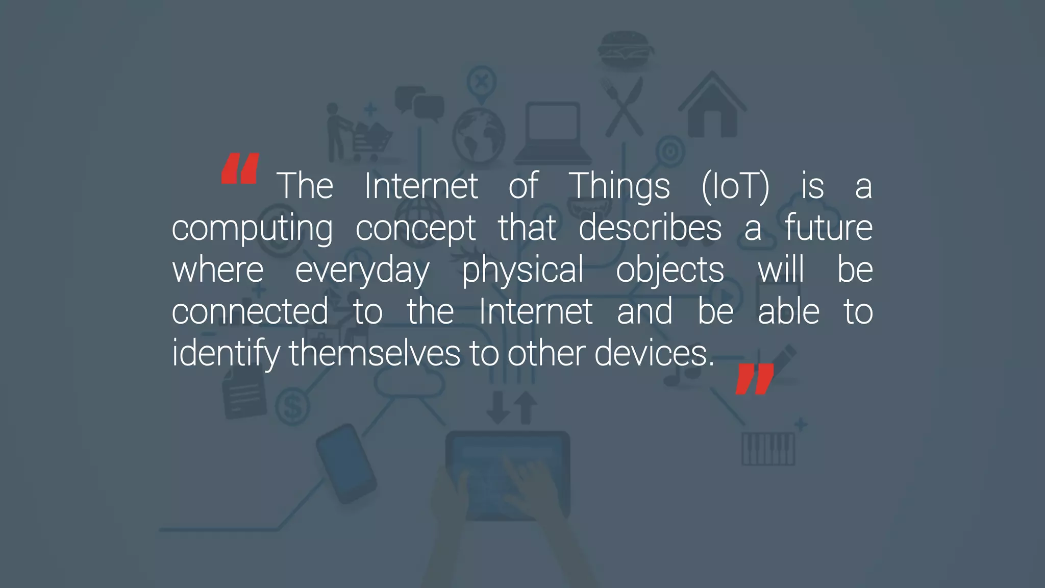 The Internet of Things (IoT) is a
computing concept that describes a future
where everyday physical objects will be
connected to the Internet and be able to
identify themselves to other devices.
“
”
 