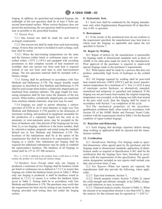 forging. In addition, for quenched and tempered forgings, the
midlength of the test specimen shall be at least T from any
second heat-treated surface. When section thickness does not
permit this positioning, the test specimen shall be positioned as
near as possible to the prescribed location.
7.3 Tension Tests:
7.3.1 One tension test shall be made for each heat of
as-forged components.
7.3.2 One tension test shall be made from each heat-treating
charge. If more than one heat is included in such a charge, each
heat shall be tested.
7.3.2.1 When the heat-treating temperatures are the same
and the furnaces (either batch or continuous type), are con-
trolled within 625°F [614°C] and equipped with recording
pyrometers so that complete records of heat treatment are
available, then one tension test from each heat is required
instead of one test from each heat in each heat-treatment
charge. The test specimen material shall be included with a
furnace charge.
7.3.3 Testing shall be performed in accordance with Test
Methods and Deﬁnitions A 370. The largest feasible round
specimen as described in Test Methods and Deﬁnitions A 370
shall be used except when hollow cylindrically shaped parts are
machined from seamless tubulars. The gage length for mea-
suring elongation shall be four times the diameter of the test
section. When hollow cylindrically shaped parts are machined
from seamless tubular materials, strip tests may be used.
7.3.4 Forgings too small to permit obtaining a subsize
specimen of 0.250 in. [6.35 mm] diameter or larger (see Test
Methods and Deﬁnitions A 370) parallel to the dimension of
maximum working, and produced in equipment unsuitable for
the production of a separately forged test bar such as an
automatic or semi-automatic press, may be accepted on the
basis of hardness only. One percent of the forgings per lot (see
Note 2), or ten forgings, whichever is the lesser number, shall
be selected at random, prepared, and tested using the standard
Brinell test in Test Methods and Deﬁnitions A 370. The
locations of the indentations shall be at the option of the
manufacturer but shall be selected to be representative of the
forging as a whole. One indentation per forging shall be
required but additional indentations may be made to establish
the representative hardness. The hardness of all forgings so
tested shall be 137 to 187 HB inclusive.
NOTE 2—A lot is deﬁned as the product from a mill heat or if heat
treated, the product of a mill heat per furnace charge.
7.4 Hardness Tests—Except when only one forging is
produced, a minimum of two forgings shall be hardness tested
per batch or continuous run as deﬁned in 7.3.2.1 to ensure that
forgings are within the hardness limits given in Table 2. When
only one forging is produced, it shall be hardness tested as
deﬁned in 7.3.2.1 to ensure it is within the hardness limits
given in Table 2. Testing shall be in accordance with Test
Methods and Deﬁnitions A 370. The purchaser may verify that
the requirement has been met by testing at any location on the
forging, provided such testing does not render the forging
useless.
8. Hydrostatic Tests
8.1 Such tests shall be conducted by the forging manufac-
turer only when Supplementary Requirement S8 in Speciﬁca-
tion A 961 is speciﬁed.
9. Retreatment
9.1 If the results of the mechanical tests do not conform to
the requirement speciﬁed, the manufacturer may heat treat or
reheat treat the forgings as applicable and repeat the test
speciﬁed in Section 7.
10. Repair by Welding
10.1 Repair of defects by the manufacturer is permissible
for forgings made to dimensional standards such as those of
ASME or for other parts made for stock by the manufacturer.
Prior approval of the purchaser is required to repair-weld
special forgings made to the purchaser’s requirements.
10.2 Weld repairs shall be made by a process that does not
produce undesirably high levels of hydrogen in the welded
areas.
10.3 All forgings repaired by welding shall be post-weld
heat treated between 1100°F [593°C] and the lower transfor-
mation temperature for a minimum of 1⁄2 h/in. [1⁄2 h/25.4 mm]
of maximum section thickness, or alternatively annealed,
normalized and tempered, or quenched and tempered. If the
forging was not previously heat treated, the original tempering
temperature was exceeded, or the forging was fully heat treated
in the post weld cycle, then the forging shall be tested in
accordance with Section 7 on completion of the cycle.
10.4 The mechanical properties of the procedure-
qualiﬁcation weldment shall, when tested in accordance with
Section IX of the ASME Boiler and Pressure Vessel Code,
conform with the requirements listed in Table 2 for the thermal
condition of repair-welded forgings.
11. Rejection and Rehearing
11.1 Each forging that develops injurious defects during
shop working or application shall be rejected and the manu-
facturer notiﬁed.
12. Certiﬁcation
12.1 Identiﬁcation Marking—For forgings made to speci-
ﬁed dimensions, when agreed upon by the purchaser, and for
forgings made to dimensional standards, application of identi-
ﬁcation marks as required in Speciﬁcation A 961 shall be the
certiﬁcation that the forgings have been furnished in accor-
dance with the requirements of this speciﬁcation. The speciﬁ-
cation designation included on test reports shall include year
date and revision letter, if any.
12.2 Test Reports—When test reports are required, the
manufacturer shall also provide the following, where appli-
cable:
12.2.1 Type heat treatment, Section 5,
12.2.2 Tensile property results, Section 7 (Table 2), report
the yield strength and ultimate strength, in ksi [MPa], elonga-
tion and reduction in area, in percent,
12.2.3 Chemical analysis results, Section 6 (Table 1). When
the amount of an unspeciﬁed element is less than 0.02 %, then
the analysis for that element may be reported as “< 0.02 %,”
A 105/A 105M – 03
3
 