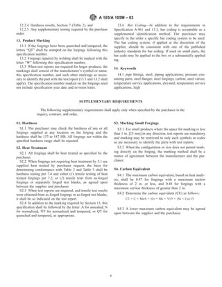 12.2.4 Hardness results, Section 7 (Table 2), and
12.2.5 Any supplementary testing required by the purchase
order.
13. Product Marking
13.1 If the forgings have been quenched and tempered, the
letters “QT” shall be stamped on the forgings following this
speciﬁcation number.
13.2 Forgings repaired by welding shall be marked with the
letter “W” following this speciﬁcation number.
13.3 When test reports are required for larger products, the
markings shall consist of the manufacturer’s symbol or name,
this speciﬁcation number, and such other markings as neces-
sary to identify the part with the test report (13.1 and 13.2 shall
apply). The speciﬁcation number marked on the forgings need
not include speciﬁcation year date and revision letter.
13.4 Bar Coding—In addition to the requirements in
Speciﬁcation A 961 and 13.3, bar coding is acceptable as a
supplemental identiﬁcation method. The purchaser may
specify in the order a speciﬁc bar coding system to be used.
The bar coding system, if applied at the discretion of the
supplier, should be consistent with one of the published
industry standards for bar coding. If used on small parts, the
bar code may be applied to the box or a substantially applied
tag.
14. Keywords
14.1 pipe ﬁttings, steel; piping applications; pressure con-
taining parts; steel ﬂanges; steel forgings, carbon; steel valves;
temperature service applications, elevated; temperature service
applications, high
SUPPLEMENTARY REQUIREMENTS
The following supplementary requirements shall apply only when speciﬁed by the purchaser in the
inquiry, contract, and order.
S1. Hardness
S1.1 The purchaser may check the hardness of any or all
forgings supplied at any location on the forging and the
hardness shall be 137 to 187 HB. All forgings not within the
speciﬁed hardness range shall be rejected.
S2. Heat Treatment
S2.1 All forgings shall be heat treated as speciﬁed by the
purchaser.
S2.2 When forgings not requiring heat treatment by 5.1 are
supplied heat treated by purchaser request, the basis for
determining conformance with Table 2 and Table 3 shall be
hardness testing per 7.4 and either (1) tensile testing of heat
treated forgings per 7.2, or (2) tensile tests from as-forged
forgings or separately forged test blanks, as agreed upon
between the supplier and purchaser.
S2.3 When test reports are required, and tensile test results
were obtained from as-forged forgings or as-forged test blanks,
it shall be so indicated on the test report.
S2.4 In addition to the marking required by Section 13, this
speciﬁcation shall be followed by the letter: A for annealed, N
for normalized, NT for normalized and tempered, or QT for
quenched and tempered, as appropriate.
S3. Marking Small Forgings
S3.1 For small products where the space for marking is less
than 1 in. [25 mm] in any direction, test reports are mandatory
and marking may be restricted to only such symbols or codes
as are necessary to identify the parts with test reports.
S3.2 When the conﬁguration or size does not permit mark-
ing directly on the forging, the marking method shall be a
matter of agreement between the manufacturer and the pur-
chaser.
S4. Carbon Equivalent
S4.1 The maximum carbon equivalent, based on heat analy-
sis, shall be 0.47 for forgings with a maximum section
thickness of 2 in. or less, and 0.48 for forgings with a
maximum section thickness of greater than 2 in.
S4.2 Determine the carbon equivalent (CE) as follows:
CE 5 C 1 Mn/6 1 ~Cr 1 Mo 1 V!/5 1 ~Ni 1 Cu!/15
S4.3 A lower maximum carbon equivalent may be agreed
upon between the supplier and the purchaser.
A 105/A 105M – 03
4
 