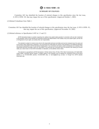 SUMMARY OF CHANGES
Committee A01 has identiﬁed the location of selected changes to this speciﬁcation since the last issue,
A 105/A 105M - 02, that may impact the use of this speciﬁcation. (Approved October 1, 2003)
(1) Deleted Columbium from Table 1.
Committee A01 has identiﬁed the location of selected changes to this speciﬁcation since the last issue, A 105/A 105M - 01,
that may impact the use of this speciﬁcation. (Approved November 10, 2002)
(1) Deleted reference to Speciﬁcation A 695 in 1.3 and 2.2.
ASTM International takes no position respecting the validity of any patent rights asserted in connection with any item mentioned
in this standard. Users of this standard are expressly advised that determination of the validity of any such patent rights, and the risk
of infringement of such rights, are entirely their own responsibility.
This standard is subject to revision at any time by the responsible technical committee and must be reviewed every ﬁve years and
if not revised, either reapproved or withdrawn. Your comments are invited either for revision of this standard or for additional standards
and should be addressed to ASTM International Headquarters. Your comments will receive careful consideration at a meeting of the
responsible technical committee, which you may attend. If you feel that your comments have not received a fair hearing you should
make your views known to the ASTM Committee on Standards, at the address shown below.
This standard is copyrighted by ASTM International, 100 Barr Harbor Drive, PO Box C700, West Conshohocken, PA 19428-2959,
United States. Individual reprints (single or multiple copies) of this standard may be obtained by contacting ASTM at the above
address or at 610-832-9585 (phone), 610-832-9555 (fax), or service@astm.org (e-mail); or through the ASTM website
(www.astm.org).
A 105/A 105M – 03
5
 