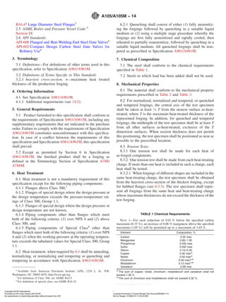 B16.47 Large Diameter Steel Flanges5
2.5 ASME Boiler and Pressure Vessel Code:5
Section IX
2.6 API Standards:
API-600 Flanged and Butt-Welding-End Steel Gate Valves6
API-602 Compact Design Carbon Steel Gate Valves for
Reﬁnery Use6
3. Terminology
3.1 Deﬁnitions—For deﬁnitions of other terms used in this
speciﬁcation, refer to Speciﬁcation A961/A961M.
3.2 Deﬁnitions of Terms Speciﬁc to This Standard:
3.2.1 heaviest cross-section, n—maximum heat treated
thickness of the production forging.
4. Ordering Information
4.1 See Speciﬁcation A961/A961M.
4.1.1 Additional requirements (see 14.2).
5. General Requirements
5.1 Product furnished to this speciﬁcation shall conform to
the requirements of Speciﬁcation A961/A961M, including any
supplementary requirements that are indicated in the purchase
order. Failure to comply with the requirements of Speciﬁcation
A961/A961M constitutes nonconformance with this speciﬁca-
tion. In case of a conﬂict between the requirements of this
speciﬁcation and Speciﬁcation A961/A961M, this speciﬁcation
shall prevail.
5.2 Except as permitted by Section 6 in Speciﬁcation
A961/A961M, the ﬁnished product shall be a forging as
deﬁned in the Terminology Section of Speciﬁcation A788/
A788M.
6. Heat Treatment
6.1 Heat treatment is not a mandatory requirement of this
speciﬁcation except for the following piping components:
6.1.1 Flanges above Class 300,7
6.1.2 Flanges of special design where the design pressure at
the design temperature exceeds the pressure-temperature rat-
ings of Class 300, Group 1.1,
6.1.3 Flanges of special design where the design pressure or
design temperature are not known,
6.1.4 Piping components other than ﬂanges which meet
both of the following criteria: (1) over NPS 4 and (2) above
Class 300, and
6.1.5 Piping components of Special Class8
other than
ﬂanges which meet both of the following criteria: (1) over NPS
4 and (2) when the working pressure at the operating tempera-
ture exceeds the tabulated values for Special Class 300, Group
1.1.
6.2 Heat treatment, when required by 6.1 shall be annealing,
normalizing, or normalizing and tempering or quenching and
tempering in accordance with Speciﬁcation A961/A961M.
6.2.1 Quenching shall consist of either (1) fully austenitiz-
ing the forgings followed by quenching in a suitable liquid
medium or (2) using a multiple stage procedure whereby the
forgings are ﬁrst fully austenitized and rapidly cooled, then
reheated to partially reaustenitize, followed by quenching in a
suitable liquid medium. All quenched forgings shall be tem-
pered as prescribed in Speciﬁcation A961/A961M.
7. Chemical Composition
7.1 The steel shall conform to the chemical requirements
speciﬁed in Table 1.
7.2 Steels to which lead has been added shall not be used.
8. Mechanical Properties
8.1 The material shall conform to the mechanical property
requirements prescribed in Table 2 and Table 3.
8.2 For normalized, normalized and tempered, or quenched
and tempered forgings, the central axis of the test specimen
shall be taken at least 1⁄4 T from the nearest surface as-heat-
treated, where T is the maximum heat-treated thickness of the
represented forging. In addition, for quenched and tempered
forgings, the midlength of the test specimen shall be at least T
from all other surfaces as-heat-treated, exclusive of the T
dimension surfaces. When section thickness does not permit
this positioning, the test specimen shall be positioned as near as
possible to the prescribed location.
8.3 Tension Tests:
8.3.1 One tension test shall be made for each heat of
as-forged components.
8.3.2 One tension test shall be made from each heat-treating
charge. If more than one heat is included in such a charge, each
heat shall be tested.
8.3.2.1 When forgings of different shapes are included in the
same heat-treating charge, the test specimen shall be obtained
from the heaviest cross-section of the thickest forging, except
for hubbed ﬂanges (see 8.3.3). The test specimen shall repre-
sent all forgings from the same heat and heat-treating charge
whose maximum thicknesses do not exceed the thickness of the
test forging.
6
Available from American Petroleum Institute (API), 1220 L. St., NW,
Washington, DC 20005-4070, http://www.api.org.
7
For deﬁnition of Class 300, see ASME B16.5.
8
For deﬁnition of special class, see ASME B16.34.
TABLE 1 Chemical Requirements
NOTE 1—For each reduction of 0.01 % below the speciﬁed carbon
maximum (0.35 %), an increase of 0.06 % manganese above the speciﬁed
maximum (1.05 %) will be permitted up to a maximum of 1.65 %.
Element Composition, %
Carbon 0.35 max
Manganese 0.60–1.05
Phosphorus 0.035 max
Sulfur 0.040 max
Silicon 0.10–0.35
Copper 0.40 maxA
Nickel 0.40 maxA
Chromium 0.30 maxA,B
Molybdenum 0.12 maxA,B
Vanadium 0.08 max
A
The sum of copper, nickel, chromium, molybdenum and vanadium shall not
exceed 1.00 %.
B
The sum of chromium and molybdenum shall not exceed 0.32 %.
A105/A105M − 14
2Copyright ASTM International
Provided by IHS under license with ASTM Licensee=University of Texas Revised Sub Account/5620001114
Not for Resale, 01/08/2015 17:53:35 MSTNo reproduction or networking permitted without license from IHS
--`,`,,,``,`,,,,`,`,,,,,,,`,`,`,-`-`,,`,,`,`,,`---
 