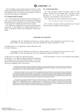 S2.4 In addition to the marking required by Section 15, this
speciﬁcation shall be followed by the letter: A for annealed, N
for normalized, NT for normalized and tempered, or QT for
quenched and tempered, as appropriate.
S3. Marking Small Forgings
S3.1 For small products where the space for marking is less
than 1 in. [25 mm] in any direction, test reports are mandatory
and marking may be restricted to only such symbols or codes
as are necessary to identify the parts with test reports.
S3.2 When the conﬁguration or size does not permit mark-
ing directly on the forging, the marking method shall be a
matter of agreement between the manufacturer and the pur-
chaser.
S4. Carbon Equivalent
S4.1 The maximum carbon equivalent, based on heat
analysis, shall be 0.47 for forgings with a maximum section
thickness of 2 in. or less, and 0.48 for forgings with a
maximum section thickness of greater than 2 in.
S4.2 Determine the carbon equivalent (CE) as follows:
CE 5 C1Mn/61~Cr1Mo1V!/51~Ni1Cu!/15
S4.3 A lower maximum carbon equivalent may be agreed
upon between the supplier and the purchaser.
SUMMARY OF CHANGES
Committee A01 has identiﬁed the location of selected changes to this speciﬁcation since the last issue,
A105/A105M–13, that may impact the use of this speciﬁcation. (Approved October 1, 2014)
(1) Added Section 11 on Appearance, Surface Protection, and
Corrosion Protection.
Committee A01 has identiﬁed the location of selected changes to this speciﬁcation since the last issue,
A105/A105M–12, that may impact the use of this speciﬁcation. (Approved October 1, 2013)
(1) Revised 8.2 to clarify test specimen location.
(2) Revised 8.3.2 to address testing requirements for different
size forgings in the same heat-treatment charge, to add clari-
ﬁcation concerning the location for removal of test specimens,
and moves mandatory Note 2 into the text.
(3) Revised Sections 14 and 15 on certiﬁcation and marking.
ASTM International takes no position respecting the validity of any patent rights asserted in connection with any item mentioned
in this standard. Users of this standard are expressly advised that determination of the validity of any such patent rights, and the risk
of infringement of such rights, are entirely their own responsibility.
This standard is subject to revision at any time by the responsible technical committee and must be reviewed every ﬁve years and
if not revised, either reapproved or withdrawn. Your comments are invited either for revision of this standard or for additional standards
and should be addressed to ASTM International Headquarters. Your comments will receive careful consideration at a meeting of the
responsible technical committee, which you may attend. If you feel that your comments have not received a fair hearing you should
make your views known to the ASTM Committee on Standards, at the address shown below.
This standard is copyrighted by ASTM International, 100 Barr Harbor Drive, PO Box C700, West Conshohocken, PA 19428-2959,
United States. Individual reprints (single or multiple copies) of this standard may be obtained by contacting ASTM at the above
address or at 610-832-9585 (phone), 610-832-9555 (fax), or service@astm.org (e-mail); or through the ASTM website
(www.astm.org). Permission rights to photocopy the standard may also be secured from the Copyright Clearance Center, 222
Rosewood Drive, Danvers, MA 01923, Tel: (978) 646-2600; http://www.copyright.com/
A105/A105M − 14
5Copyright ASTM International
Provided by IHS under license with ASTM Licensee=University of Texas Revised Sub Account/5620001114
Not for Resale, 01/08/2015 17:53:35 MSTNo reproduction or networking permitted without license from IHS
--`,`,,,``,`,,,,`,`,,,,,,,`,`,`,-`-`,,`,,`,`,,`---
 