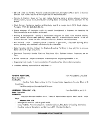  11-12 & 12-13 was handling Personal care Business Division, taking Care of 1.56 Cores of Business
annually from Tumkur Section & Davanagere Section Respective years.
 Planning & Analysis- Based on Year plan making Quarterly plans to achieve planned numbers,
timely analysis, Speed check, Distribution handling, Sales forecasting, Planning estimates for the
Month.
 Stock Control- Maintaining pipelines at Distributor level & at market Level, FIFO, Stock rotation,
Managing (OCD) Old Code Date Stocks.
 Ensure adequacy of Distributor funds for smooth management of business and assisting the
Distributors in the areas of claim settlement.
 Training & Development- Training & Development Program for Sales Team, Product training,
Market training, Monthly Team Meetings, Weekly meetings, Scheme communication & On the Job
Training, Running Contest for Sales team on Productivity & overall planned numbers.
 New Product Launch – Identifying target Customers as per Norms, Sales team training, trade
activity planning and Consumer Contact activity at Outlet level.
 Sales Promotion Activities (Sellout) like Displays, Branding, Full Shop, In shop activities to enhance
Sales & to reach target consumers.
 Distributor Operation- Regular Check on Distributor Infra, Godown Hygiene, Investment as per
Plan.
 Market Feedback & Competition Analysis on Monthly Basis & updating the same to HO.
 Organizing trade meets- To communicate New Product launches, Scheme Communication.
 Cureently Handling 3 distributors A Bangalore City
HIMLAYS FOODS LTD. From Feb 2010 to June 2010
Sales Executive.
Job Profile:
-Handling Metro Cash & Cary for the Himalya Foods (Appetizers, Sweets, Olive oil &
Chocolates)
-Handling customer Complaints and Service.
HERITAGES FOODS PVT LTD. From Dec 2008 to Jan 2010
Sales Executive.
Job Profile:
-Handling Heritage Modern Stores “Fresh @’ Basaveshwar Nagagr, Rajaji Nagar, Indira
Nagar.
- RESPOCIBLE FOR
• Heritage own Products sales at given stores.
• Sales, Visibility, Promotional activity, Customer contact , FiFo, Sales forecasting, Estimation,
• Handling customer Complaints and Service, & CRM (Membership Card).
PERSONAL KEY ATTRIBUTES
 