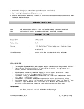  Committed team player with flexible approach to work and initiative.
 Hard working, Enthusiastic and Honest in work.
 Open to learning skills & transfer the same to other team members there by developing the team
as well as the Organization.
ACADEMIC CREDENTIALS
2006 B.sc Mathematics, Statistics, From ASP College Bijapur, Karnataka University.
2008 MBA from BLDE Bijapur (Affiliated to Karnataka University, Dharwad)
PERSONAL DETAILS
Date of Birth : 11th
Feb 1985
Marital status : Single
Address : #717, C/o Mohan, 5th
Block, Rajajinagar, Bhashyam Circle
Bangalore-10
Languages Known : English, Hindi, and Kannada (Read, Write & Speak)
ACHIEVEMENTS-
 Got promoted from H1 to H2 (Grade Increase at Area Executive level) within 2 Year, Now Hs3.
 Highest Growth Contributor to Branch 65% over LY at Davavngere during Personal care
business, whereas Branch Growth was 23%.
 Award received from Branch manager during 2012-13 on project “Muliyankan”, & also
outstanding performance during appraisal in the same period.
 Enrolled the Society for the personal care Business (Rs.10 SKU soap & Agarabatti), which
helps to grow me 65% over the year.
 Identified the rural potential markets for direct service, beyond the competition service.
 Identified at southern District level during 13-14 in the contest of “Grand Prix’ Stood 6th
Place.
 Stockiest ka super star13-14, active participation by all stockiest at a given territory and
winner for the year contest @ India level (Malur Stockiest), won 50k worth Bike.
Declaration:-
The above given data is true to the best of my knowledge
VISHWANATH S MASHAL PLACE: BANGALORE
 