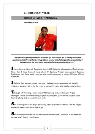 1
CURRICULUM VITAE
SEPTEMBER 2016
“ My personal life experience and academic life have taught me to be self-motivated,
results oriented through hard work, problem, solving and challenge taking, resultantly; I
believe I have the turn round potential that any organization seeks.”
I have been a Network Specialist since 2008, living in Johannesburg/South Africa.
Since then I have learned more about IT Solution, Project Management, Business
Facilitation and have dealt with big and small companies in many different African
Countries.
I believe that learning has no race and I believe that my expertise will benefit
whichever company gives me the room to support its vision and create opportunities.
Through self-learning, I spent since 2009 learning and practicing as Project
Manager. I have conducted many projects including DRC government projects. I can
learn anything and become the best on it.
Self-learning allows me to go as deeply into a subject and interact with the subject
matter as deeply as I would like to go.
Self-learning eliminates all excuses for not reaching one's potential. It will never be
anyone else's fault if I don't learn
HUGO KOMBA. NZUNGILA
 
