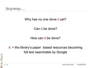 Anyway…Why has no one done it yet?Can it be done?How can it be done? it: = the library’s paper  based resources becoming full text searchable by Google10/26/20094Júlio dos Anjos