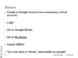 BasicsCreate a Google account (not necessarily a Gmail account) LoginGo to Google BooksGo to My libraryImport ISBN’sYou now have a “library” searchable by google!10/26/20097Júlio dos Anjos
