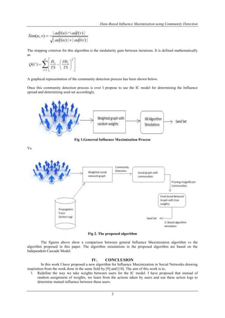 Data-Based Influence Maximization using Community Detection 
The stopping criterion for this algorithm is the modularity gain between iterations. It is defined mathematically 
as 
A graphical representation of the community detection process has been shown below. 
Once this community detection process is over I propose to use the IC model for determining the Influence 
spread and determining seed set accordingly. 
Fig 1.Genereal Influence Maximization Process 
3 
Vs. 
Fig 2. The proposed algorithm 
The figures above show a comparison between general Influence Maximization algorithm vs the 
algorithm proposed in this paper. The algorithm simulations in the proposed algorithm are based on the 
Independent Cascade Model. 
IV. CONCLUSION 
In this work I have proposed a new algorithm for Influence Maximization in Social Networks drawing 
inspiration from the work done in the same field by [9] and [10]. The aim of this work is to, 
1. Redefine the way we take weights between users for the IC model. I have proposed that instead of 
random assignment of weights, we learn from the actions taken by users and use these action logs to 
determine mutual influence between these users. 
 