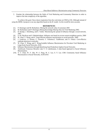 Data-Based Influence Maximization using Community Detection 
2. Emulate the relationship between the fields of Viral Marketing and Community Detection in order to 
4 
improve the time complexity of the algorithm. 
To achieve this goal, I have drawn inspiration from the work done on CIM by [10]. Although instead of 
using the HDM, I propose to use any algorithm based on the IC model. As this would be more accurate. 
REFERENCES 
[1]. P. Domingos and M. Richardson. Mining the network value of customers 2001 
[2]. M. Richardson and P. Domingos.Mining Knowledge-Sharing Sites for Viral Marketing 2002. 
[3]. D. Kempe, J. Kleinberg, and E. Tardos. Maximizing the spread of influence through a social network, 
2003 
[4]. S. M. Flip Korn and S. Muthukrishnan. Influence sets based on reverse nearest neighbour queries, 2000 
[5]. W. Chen, Y. Wang, and S. Yang.Efficient influence maximization in social networks. 2009. 
[6]. J. Leskovec, A. Krause, C. Guestrin, C. Faloutsos,J. VanBriesen, and N. Glance. Cost-effective 
outbreak detection in networks. 
[7]. W. Chen, Y. Wang, and C. Wang.Scalable Influence Maximization for Prevalent Viral Marketing in 
Large-Scale Social Networks, 2010. 
[8]. Influence Maximization through Identifying Seed Nodesfrom Implicit Social Networks 
[9]. AmitGoyal, Francesco Bronchi, Laks V. S. Lakshmanan, A data based approach to Social Influence 
Maximization. 
[10]. Y. C. Chen, W. Y. Zhu, W. C. Peng, W. C. Lee, S. Y. Lee. CIM: Community based Influence 
Maximization in Social Networks, ACM 2010. 
. 

