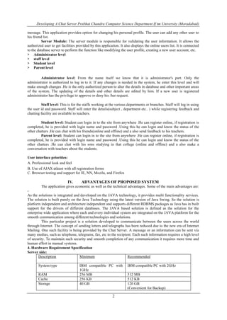 Developing A Chat Server Prabhat Chandra Computer Science Department If tm University (Moradabad)
2
message. This application provides option for changing his personal profile. The user can add any other user to
his friend list.
Server Module: The server module is responsible for validating the user information. It allows the
authorized user to get facilities provided by this application. It also displays the online users list. It is connected
to the database server to perform the function like modifying the user profile, creating a new user account, etc.
> Administrator level
> staff level
> Student level
> Parent level
Administrator level: From the name itself we know that it is administrator's part. Only the
administrator is authorized to log in to it. If any changes is needed in the system, he enter this level and will
make enough changes .He is the only authorized person to alter the details in database and other important areas
of the system. The updating of the details and other details are edited by him. If a new user is registered
administrator has the privilege to approve or deny his /her request.
Staff level: This is for the staffs working at the various departments or branches. Staff will log in using
the user id and password. Staff will enter the details(subject , department etc.. ) while registering feedback and
chatting facility are available to teachers.
Student level: Student can login in to the site from anywhere .He can register online, if registration is
completed, he is provided with login name and password .Using this he can login and know the status of the
other chatters .He can chat with his friends(online and offline) and a also send feedback to his teachers.
Parent level: Student can login in to the site from anywhere .He can register online, if registration is
completed, he is provided with login name and password .Using this he can login and know the status of the
other chatters .He can chat with his sons studying in that college (online and offline) and a also make a
conversation with teachers about the students.
User interface priorities:
A. Professional look and feel
B. Use of AJAX atleast with all registration forms
C. Browser testing and support for IE, NN, Mozila, and Firefox
IV. ADVANTAGES OF PROPOSED SYSTEM
The application gives economic as well as the technical advantages. Some of the main advantages are:
-
As the solutions is integrated and developed on the JAVA technology, it provides multi functionality services.
The solution is built purely on the Java Technology using the latest version of Java Swing. So the solution is
platform independent and architecture independent and supports different RDBMS packages as Java has in built
support for the drivers of different databases. The JAVA based solution is defined as the solution for the
enterprise wide application where each and every individual system are integrated on the JAVA platform for the
smooth communication among different technologies and solutions.
This particular project is a solution developed to communicate between the users across the world
through Internet. The concept of sending letters and telegraphs has been reduced due to the new era of Internet
Mailing. One such facility is being provided by the Chat Server. A message or an information can be sent via
many medias, such as telephone, telegrams, fax, etc to the recipient. Each such information requires a high level
of security. To maintain such security and smooth completion of any communication it requires more time and
human effort in manual systems.
4. Hardware Requirement Specification
Server side:
Description Minimum Recommended
System type IBM compatible PC with
1GHz
IBM compatible PC with 2GHz
RAM 256 MB 512 MB
Cache 256 KB 512 KB
Storage 40 GB 120 GB
(Convenient for Backup)
 