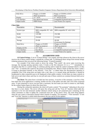 Developing A Chat Server Prabhat Chandra Computer Science Department If tm University (Moradabad)
3
Disk Drive Floppy or CD-RW
(Back up purpose)
Floppy or CD-RW or DAT
(Back up purpose)
Display 15’’ VGA 17’’ SVGA (LCD)
User Interface Key Board and mouse Compatible keyboard and mouse
Output media DMP Printer Laser Printer (For reports)
Client Side:
Description Minimum Recommended
System type IBM compatible PC with
1GHz
IBM compatible PC with 1GHz
RAM 128 MB 256 MB
Cache 256 KB 512 KB
Storage 20 GB 40 GB
(Convenient for Backup)
Disk Drive Floppy or CD-RW
(Back up purpose)
Floppy or CD-RW
(Back up purpose)
Display (LCD) 14’’ VGA 15’’ SVGA
User Interface Key Board Compatible keyboard and mouse
Output media DMP Printer Laser Printer (For reports)
V. ALGORITHM USED
(i) Control Strings: A set of “Control Strings” was created, such that whenever the client or the server
receives one of these control strings, it should do a certain task. To distinguish these strings from normal strings
(chatting sentences) they are given the following format: “ControlCommand".
For example if the client sends to server the string “*Out walid”, the server upon receiving this
message, the message parsing operation starts. It looks at the first character if it is a “ * ” immediately it
recognizes that this is a control string. It continues parsing until it reads the control command which is in this
case “ Out “. It matches this control to the group of commands it has. Where it finds out that this client ( walid )
is trying to disconnect himself, so the function “ User_Out ” is called where the disconnection operation is
completed. Else if the string does not begin with a star, then it is a normal string and therefore it should be
broadcasted to other connected users to be displayed in their public window. In fact there are many controls in
both server and client where each has its own job and some of these controls are common between both server
and client.
(ii) Client: The client form is divided into four sections. A text box of the username, a text box of the
host where the server application is running, another text box of the public sent data, and a list of the connected
users. To get connected to server you just enter a username, the host name you want to connect to, and finally
hit the connect button figure (ii) shows the client form.
During this connection operation, the client will send a control “*In username” indicating to the server
that there is a new chatter. The server will parse this string and call the “User_In” function which adds this
username to his list and retransmit another identical control string to all connected users containing all the
online usernames in order to update the “connected users list” in the client’s form. The same thing happens
when the user wants to disconnect himself where instead of sending “*In username”, “*Out username” is sent
and “User Out” function is called which disconnects the user and do all the updates.
 