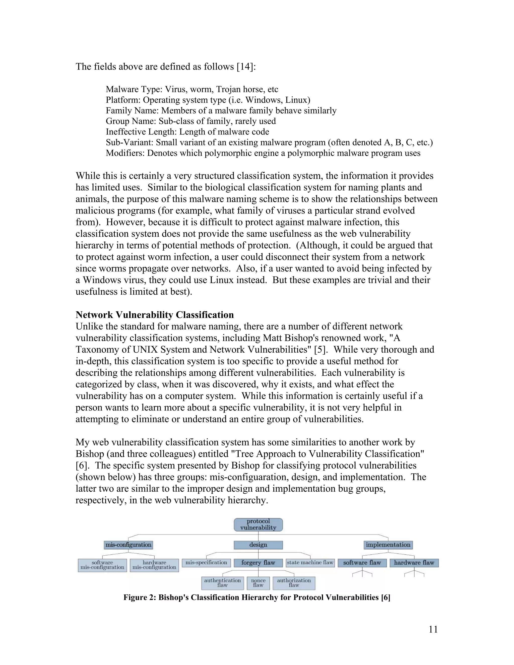 The fields above are defined as follows [14]:
Malware Type: Virus, worm, Trojan horse, etc
Platform: Operating system type (i.e. Windows, Linux)
Family Name: Members of a malware family behave similarly
Group Name: Sub-class of family, rarely used
Ineffective Length: Length of malware code
Sub-Variant: Small variant of an existing malware program (often denoted A, B, C, etc.)
Modifiers: Denotes which polymorphic engine a polymorphic malware program uses
While this is certainly a very structured classification system, the information it provides
has limited uses. Similar to the biological classification system for naming plants and
animals, the purpose of this malware naming scheme is to show the relationships between
malicious programs (for example, what family of viruses a particular strand evolved
from). However, because it is difficult to protect against malware infection, this
classification system does not provide the same usefulness as the web vulnerability
hierarchy in terms of potential methods of protection. (Although, it could be argued that
to protect against worm infection, a user could disconnect their system from a network
since worms propagate over networks. Also, if a user wanted to avoid being infected by
a Windows virus, they could use Linux instead. But these examples are trivial and their
usefulness is limited at best).
Network Vulnerability Classification
Unlike the standard for malware naming, there are a number of different network
vulnerability classification systems, including Matt Bishop's renowned work, "A
Taxonomy of UNIX System and Network Vulnerabilities" [5]. While very thorough and
in-depth, this classification system is too specific to provide a useful method for
describing the relationships among different vulnerabilities. Each vulnerability is
categorized by class, when it was discovered, why it exists, and what effect the
vulnerability has on a computer system. While this information is certainly useful if a
person wants to learn more about a specific vulnerability, it is not very helpful in
attempting to eliminate or understand an entire group of vulnerabilities.
My web vulnerability classification system has some similarities to another work by
Bishop (and three colleagues) entitled "Tree Approach to Vulnerability Classification"
[6]. The specific system presented by Bishop for classifying protocol vulnerabilities
(shown below) has three groups: mis-configuaration, design, and implementation. The
latter two are similar to the improper design and implementation bug groups,
respectively, in the web vulnerability hierarchy.
Figure 2: Bishop's Classification Hierarchy for Protocol Vulnerabilities [6]
11
 