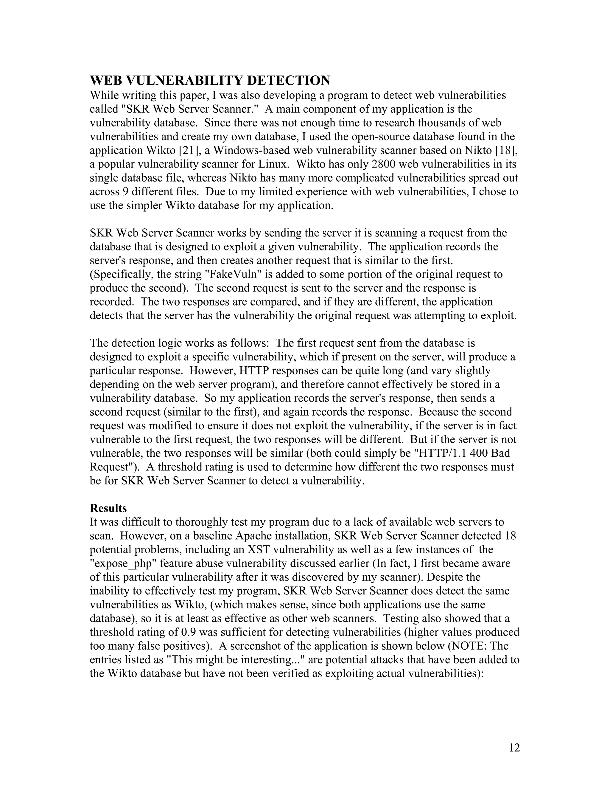 WEB VULNERABILITY DETECTION
While writing this paper, I was also developing a program to detect web vulnerabilities
called "SKR Web Server Scanner." A main component of my application is the
vulnerability database. Since there was not enough time to research thousands of web
vulnerabilities and create my own database, I used the open-source database found in the
application Wikto [21], a Windows-based web vulnerability scanner based on Nikto [18],
a popular vulnerability scanner for Linux. Wikto has only 2800 web vulnerabilities in its
single database file, whereas Nikto has many more complicated vulnerabilities spread out
across 9 different files. Due to my limited experience with web vulnerabilities, I chose to
use the simpler Wikto database for my application.
SKR Web Server Scanner works by sending the server it is scanning a request from the
database that is designed to exploit a given vulnerability. The application records the
server's response, and then creates another request that is similar to the first.
(Specifically, the string "FakeVuln" is added to some portion of the original request to
produce the second). The second request is sent to the server and the response is
recorded. The two responses are compared, and if they are different, the application
detects that the server has the vulnerability the original request was attempting to exploit.
The detection logic works as follows: The first request sent from the database is
designed to exploit a specific vulnerability, which if present on the server, will produce a
particular response. However, HTTP responses can be quite long (and vary slightly
depending on the web server program), and therefore cannot effectively be stored in a
vulnerability database. So my application records the server's response, then sends a
second request (similar to the first), and again records the response. Because the second
request was modified to ensure it does not exploit the vulnerability, if the server is in fact
vulnerable to the first request, the two responses will be different. But if the server is not
vulnerable, the two responses will be similar (both could simply be "HTTP/1.1 400 Bad
Request"). A threshold rating is used to determine how different the two responses must
be for SKR Web Server Scanner to detect a vulnerability.
Results
It was difficult to thoroughly test my program due to a lack of available web servers to
scan. However, on a baseline Apache installation, SKR Web Server Scanner detected 18
potential problems, including an XST vulnerability as well as a few instances of the
"expose_php" feature abuse vulnerability discussed earlier (In fact, I first became aware
of this particular vulnerability after it was discovered by my scanner). Despite the
inability to effectively test my program, SKR Web Server Scanner does detect the same
vulnerabilities as Wikto, (which makes sense, since both applications use the same
database), so it is at least as effective as other web scanners. Testing also showed that a
threshold rating of 0.9 was sufficient for detecting vulnerabilities (higher values produced
too many false positives). A screenshot of the application is shown below (NOTE: The
entries listed as "This might be interesting..." are potential attacks that have been added to
the Wikto database but have not been verified as exploiting actual vulnerabilities):
12
 