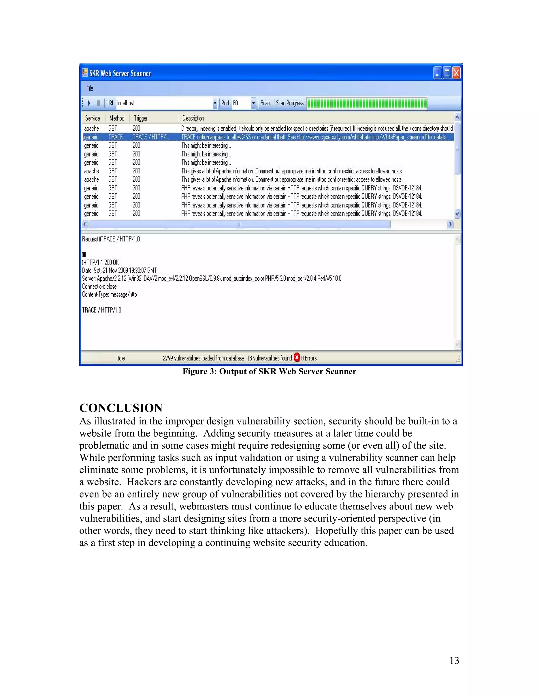 Figure 3: Output of SKR Web Server Scanner
CONCLUSION
As illustrated in the improper design vulnerability section, security should be built-in to a
website from the beginning. Adding security measures at a later time could be
problematic and in some cases might require redesigning some (or even all) of the site.
While performing tasks such as input validation or using a vulnerability scanner can help
eliminate some problems, it is unfortunately impossible to remove all vulnerabilities from
a website. Hackers are constantly developing new attacks, and in the future there could
even be an entirely new group of vulnerabilities not covered by the hierarchy presented in
this paper. As a result, webmasters must continue to educate themselves about new web
vulnerabilities, and start designing sites from a more security-oriented perspective (in
other words, they need to start thinking like attackers). Hopefully this paper can be used
as a first step in developing a continuing website security education.
13
 